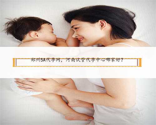 郑州5A代孕网，河南试管代孕中心哪家好？