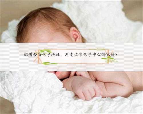 郑州合法代孕地址，河南试管代孕中心哪家好？
