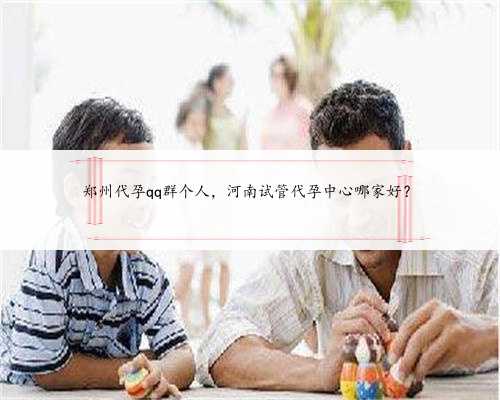 郑州代孕qq群个人，河南试管代孕中心哪家好？