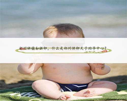 郑州供精和供卵，什么是郑州供卵天子助孕中心？