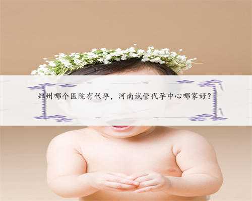 郑州哪个医院有代孕，河南试管代孕中心哪家好？