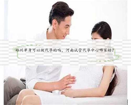 郑州单身可以做代孕的吗，河南试管代孕中心哪家好？