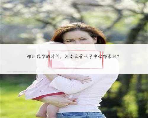 郑州代孕的时间，河南试管代孕中心哪家好？