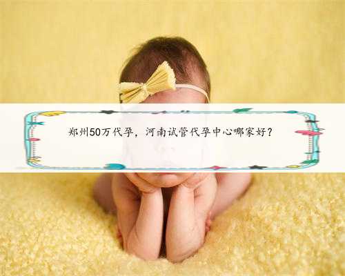 郑州50万代孕，河南试管代孕中心哪家好？
