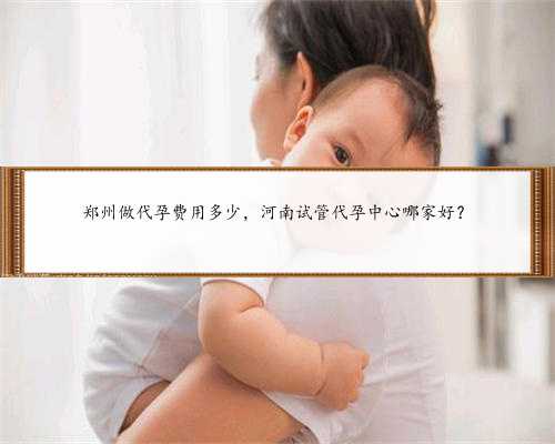 郑州做代孕费用多少，河南试管代孕中心哪家好？