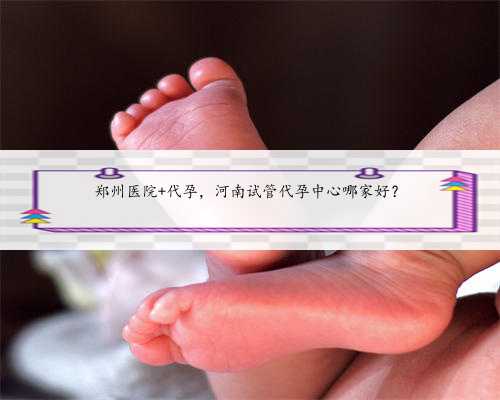 郑州医院 代孕，河南试管代孕中心哪家好？