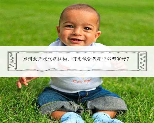 郑州最正规代孕机构，河南试管代孕中心哪家好？