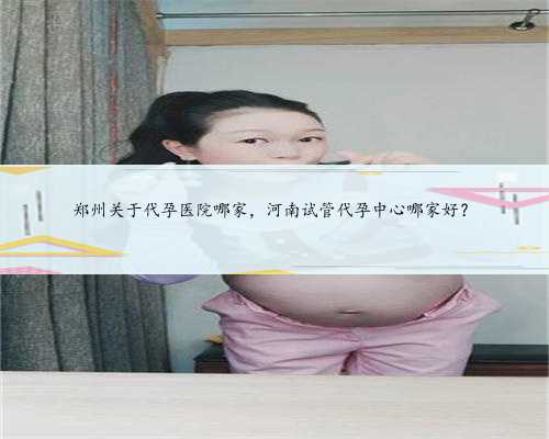 郑州关于代孕医院哪家，河南试管代孕中心哪家好？