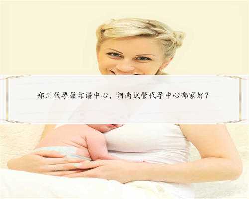 郑州代孕最靠谱中心，河南试管代孕中心哪家好？