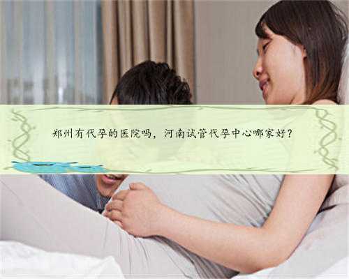 郑州有代孕的医院吗，河南试管代孕中心哪家好？