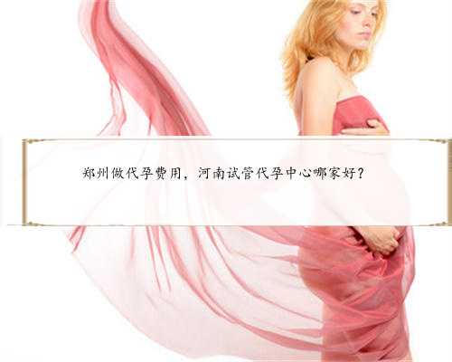 郑州做代孕费用，河南试管代孕中心哪家好？