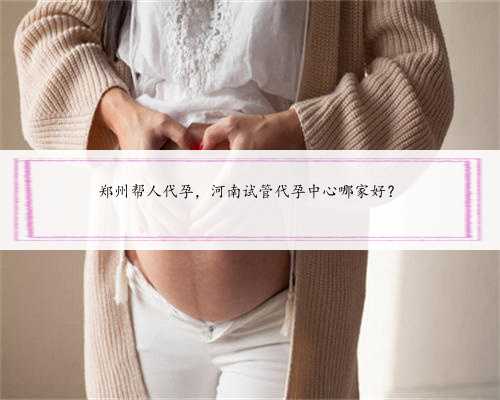郑州帮人代孕，河南试管代孕中心哪家好？