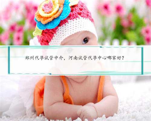 郑州代孕试管中介，河南试管代孕中心哪家好？