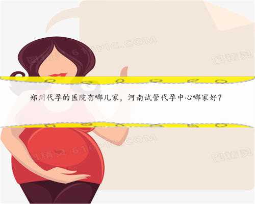 郑州代孕的医院有哪几家，河南试管代孕中心哪家好？