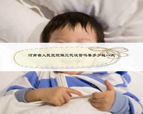 河南省人民医院做三代试管吗要多少钱一次
