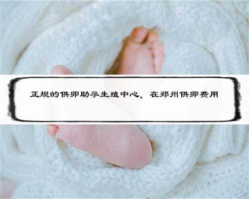 正规的供卵助孕生殖中心，在郑州供卵费用