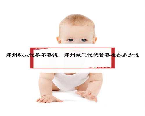 郑州私人代孕不要钱，郑州做三代试管要准备多少钱
